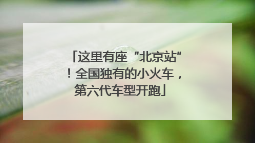 这里有座“北京站”！全国独有的小火车，第六代车型开跑