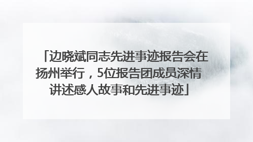 边晓斌同志先进事迹报告会在扬州举行，5位报告团成员深情讲述感人故事和先进事迹