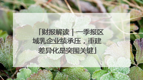 财报解读｜一季报区域乳企业绩承压，重建差异化是突围关键