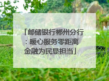 邮储银行郴州分行：暖心服务零距离 金融为民显担当