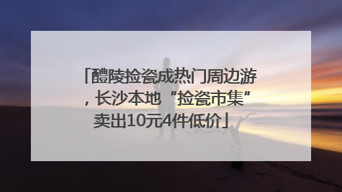 醴陵捡瓷成热门周边游，长沙本地“捡瓷市集”卖出10元4件低价