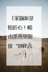 采撷新芽悟匠心！崂山茶香里迎接“别样六一”