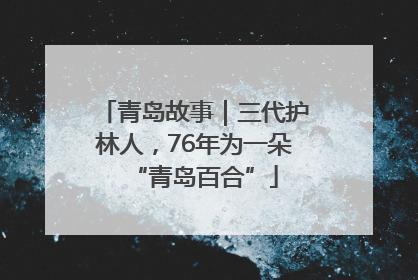 青岛故事｜三代护林人，76年为一朵“青岛百合”