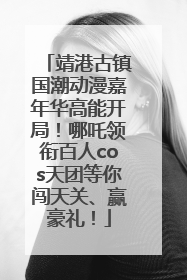 靖港古镇国潮动漫嘉年华高能开局！哪吒领衔百人cos天团等你闯天关、赢豪礼！