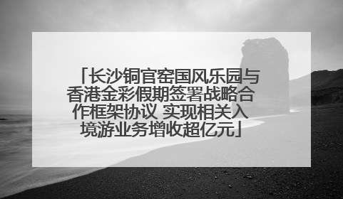 长沙铜官窑国风乐园与香港金彩假期签署战略合作框架协议 实现相关入境游业务增收超亿元
