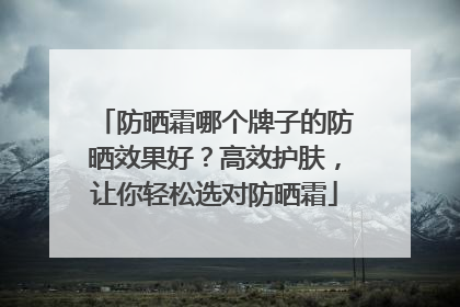 防晒霜哪个牌子的防晒效果好？高效护肤，让你轻松选对防晒霜