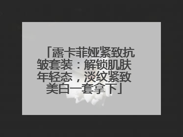 露卡菲娅紧致抗皱套装：解锁肌肤年轻态，淡纹紧致美白一套拿下