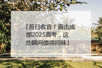 首日收官！直击成都2025高考，这些瞬间值得回味