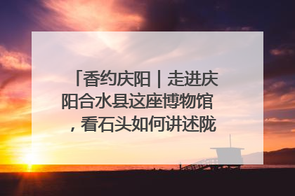香约庆阳｜走进庆阳合水县这座博物馆，看石头如何讲述陇东千年历史