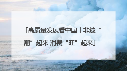 高质量发展看中国丨非遗“潮”起来 消费“旺”起来