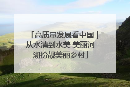高质量发展看中国｜从水清到水美 美丽河湖扮靓美丽乡村