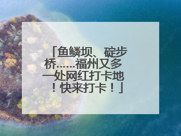 鱼鳞坝、碇步桥……福州又多一处网红打卡地！快来打卡！