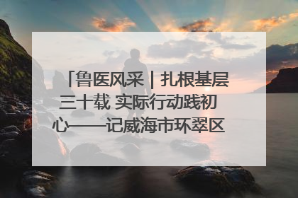 鲁医风采｜扎根基层三十载 实际行动践初心——记威海市环翠区鲸园社区卫生服务中心主任梁永江