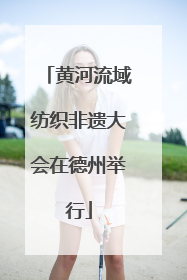 黄河流域纺织非遗大会在德州举行