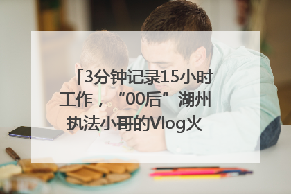 3分钟记录15小时工作，“00后”湖州执法小哥的Vlog火了，还被网友点赞
