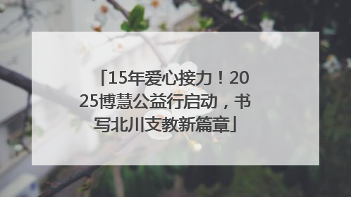 15年爱心接力！2025博慧公益行启动，书写北川支教新篇章