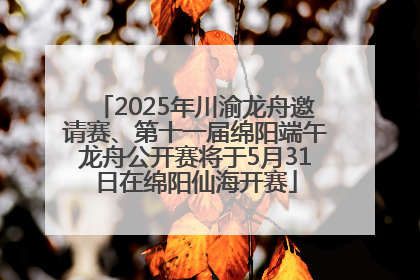 2025年川渝龙舟邀请赛、第十一届绵阳端午龙舟公开赛将于5月31日在绵阳仙海开赛