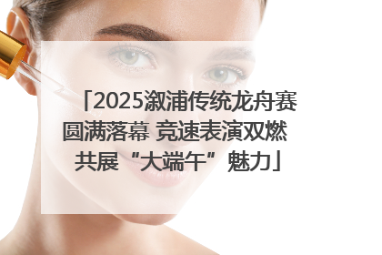 2025溆浦传统龙舟赛圆满落幕 竞速表演双燃 共展“大端午”魅力