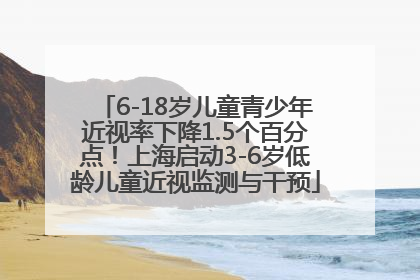 6-18岁儿童青少年近视率下降1.5个百分点！上海启动3-6岁低龄儿童近视监测与干预