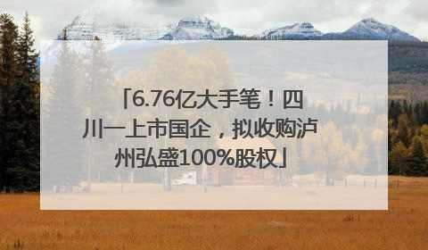 6.76亿大手笔！四川一上市国企，拟收购泸州弘盛100%股权
