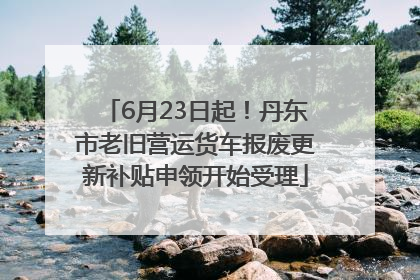 6月23日起！丹东市老旧营运货车报废更新补贴申领开始受理