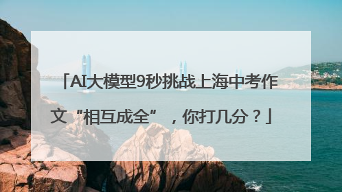 AI大模型9秒挑战上海中考作文“相互成全”，你打几分？